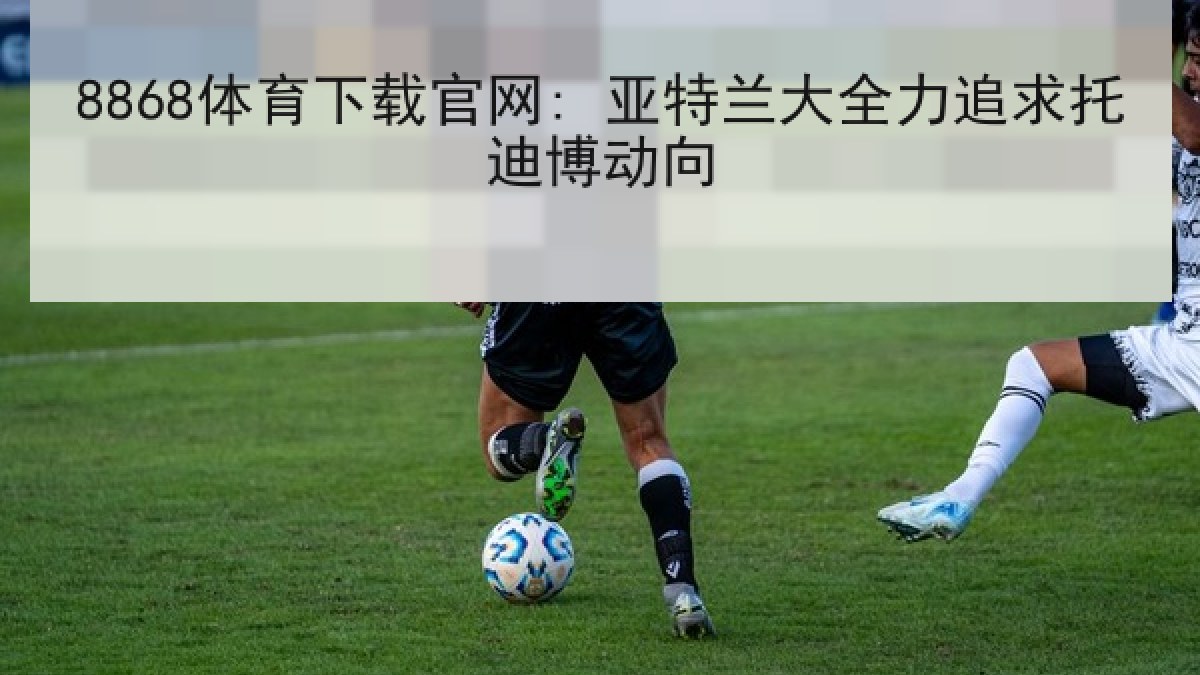 8868体育下载官网: 亚特兰大全力追求托迪博动向