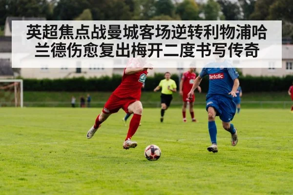 英超焦点战曼城客场逆转利物浦哈兰德伤愈复出梅开二度书写传奇